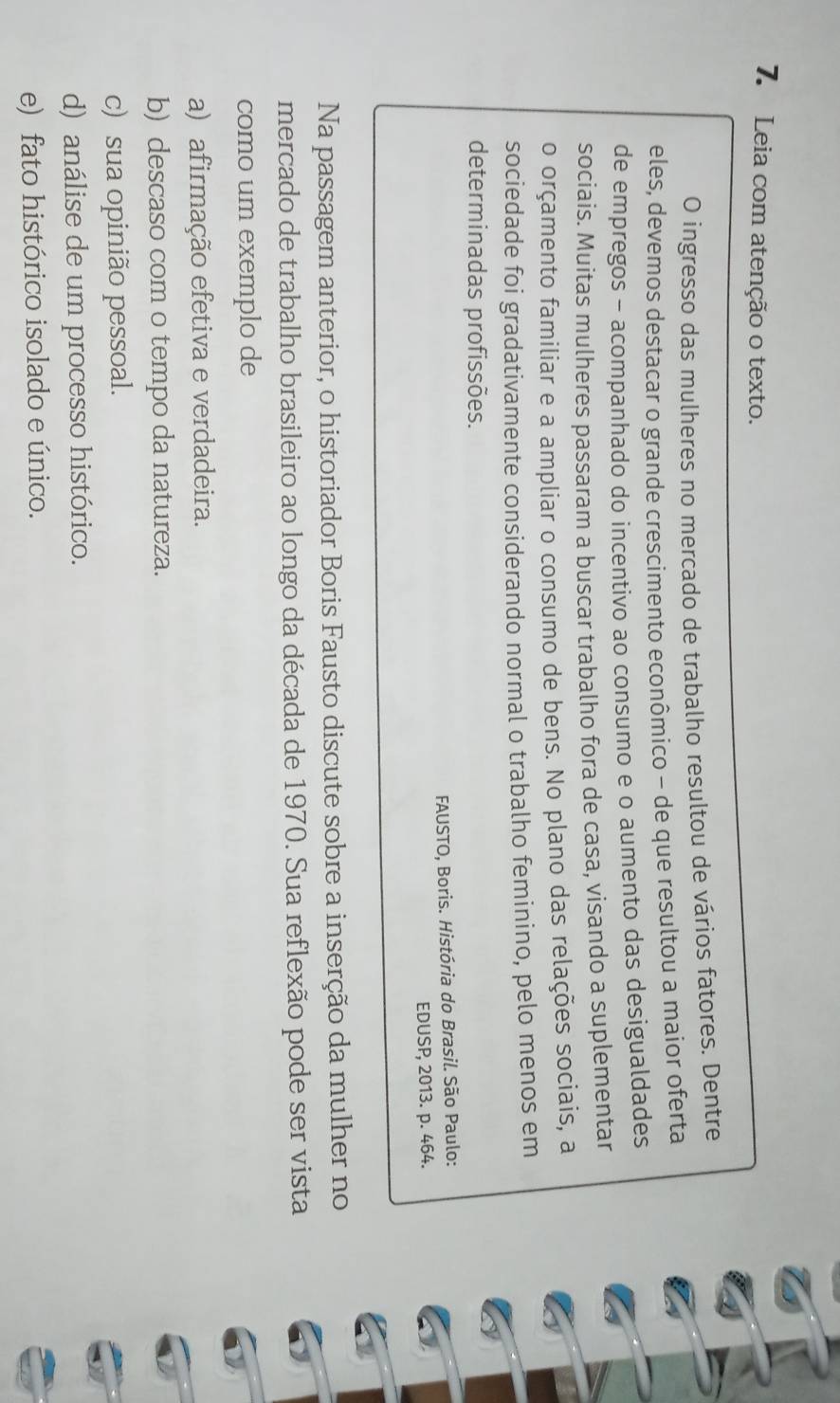 Leia com atenção o texto.
O ingresso das mulheres no mercado de trabalho resultou de vários fatores. Dentre
eles, devemos destacar o grande crescimento econômico - de que resultou a maior oferta
de empregos - acompanhado do incentivo ao consumo e o aumento das desigualdades
sociais. Muitas mulheres passaram a buscar trabalho fora de casa, visando a suplementar
o orçamento familiar e a ampliar o consumo de bens. No plano das relações sociais, a
sociedade foi gradativamente considerando normal o trabalho feminino, pelo menos em
determinadas profissões.
FAUSTO, Boris. História do Brasil. São Paulo:
EDUSP, 2013. p. 464.
Na passagem anterior, o historiador Boris Fausto discute sobre a inserção da mulher no
mercado de trabalho brasileiro ao longo da década de 1970. Sua reflexão pode ser vista
como um exemplo de
a) afirmação efetiva e verdadeira.
b) descaso com o tempo da natureza.
c) sua opinião pessoal.
d) análise de um processo histórico.
e) fato histórico isolado e único.