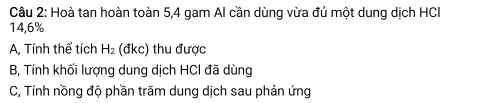 Hoà tan hoàn toàn 5, 4 gam Al cần dùng vừa đủ một dung dịch HCI
14,6%
A, Tính thể tích H_2 (đkc) thu được
B, Tính khối lượng dung dịch HCl đã dùng
C, Tính nồng độ phần trăm dung dịch sau phản ứng