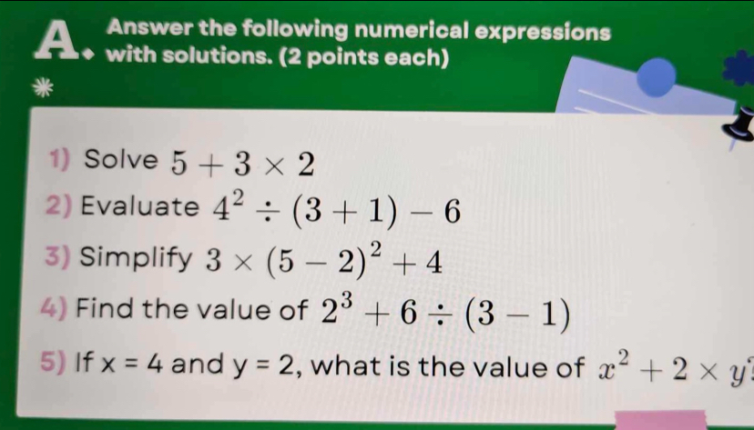 Answer the following numerical expressions 
A with solutions. (2 points each) 
1) Solve 5+3* 2
2) Evaluate 4^2/ (3+1)-6
3) Simplify 3* (5-2)^2+4
4) Find the value of 2^3+6/ (3-1)
5) If x=4 and y=2 , what is the value of x^2+2* y