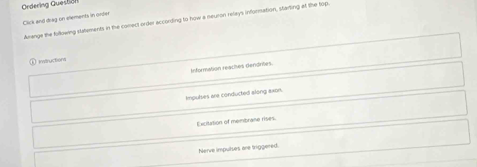 Ordering Question
Click and drag on elements in order Arrange the following statements in the correct order according to how a neuron relays information, starting at the top.
Instructions
Information reaches dendrites.
Impulses are conducted along axon.
Excitation of membrane rises.
Nerve impulses are triggered.