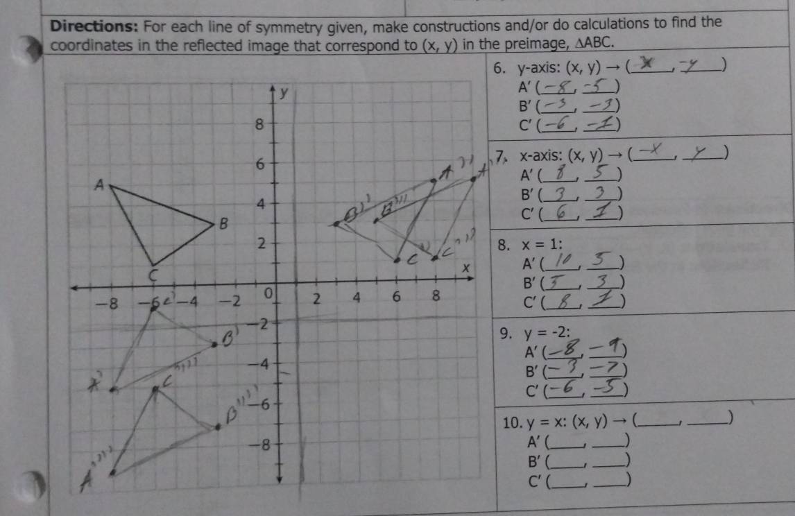 Directions: For each line of symmetry given, make constructions and/or do calculations to find the
coordinates in the reflected image that correspond to (x,y) in the preimage, △ ABC.
6. y-axis: (x,y)to (_ _)
A' _t _)
B'
_
_
C'(_
_
x-axis (x,y)to _ _)
A' _
_)
B'
_
_)
_)
C' _
x=1:
A' _'_
B' _
_)
_
C'
_)
y=-2:
A' _
_)
B'
__
C'(_
_)
10. y=x:(x,y)to _ _)
A' _
_)
_ B'
_)
C' _J _)