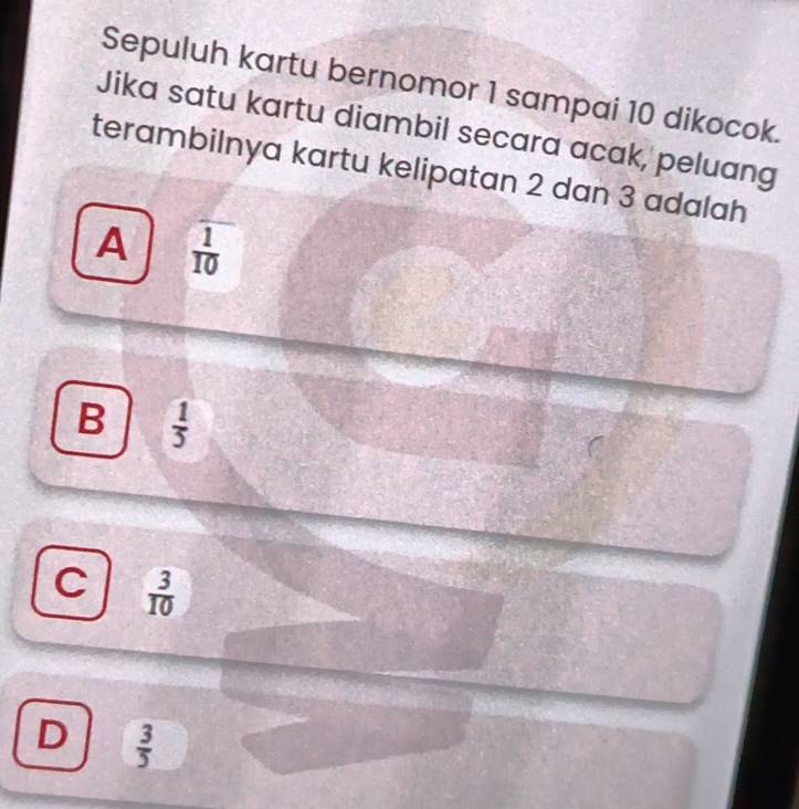 Sepuluh kartu bernomor 1 sampai 10 dikocok.
Jika satu kartu diambil secara acak, peluang
terambilnya kartu kelipatan 2 dan 3 adalah
A  1/10 
B  1/5 
C  3/10 
D  3/5 