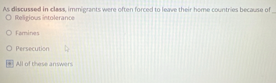 As discussed in class, immigrants were often forced to leave their home countries because of_
Religious intolerance
Famines
Persecution
All of these answers