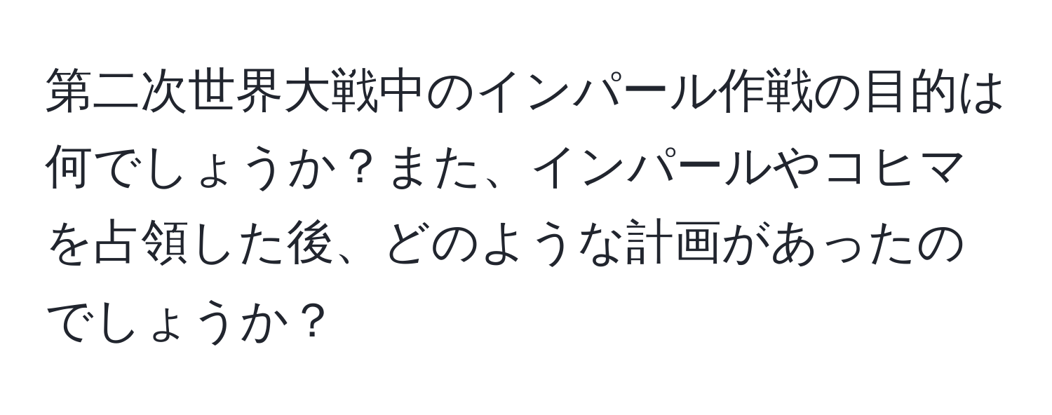 第二次世界大戦中のインパール作戦の目的は何でしょうか？また、インパールやコヒマを占領した後、どのような計画があったのでしょうか？