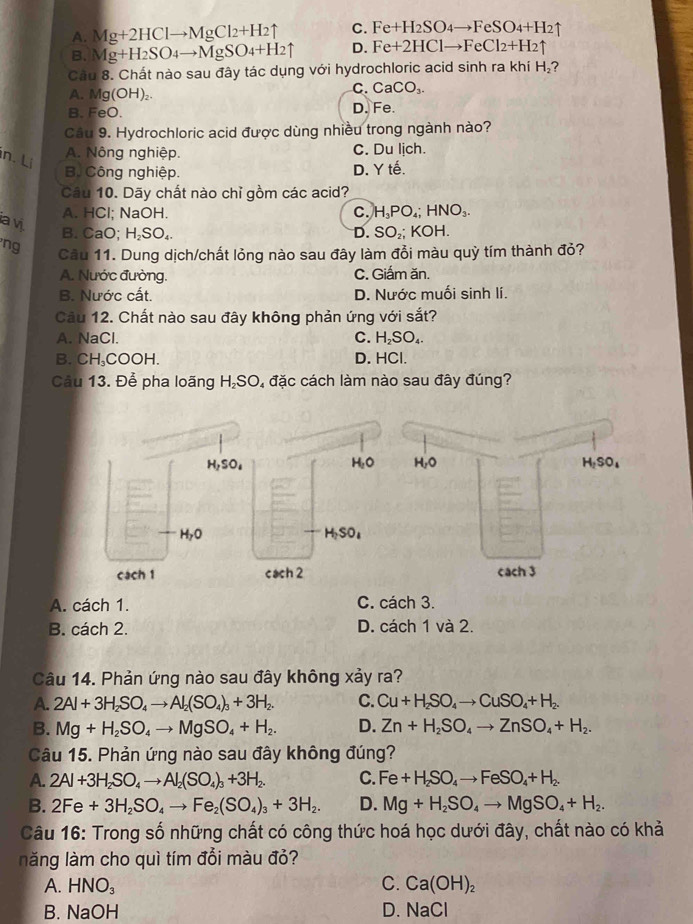 A. Mg+2HClto MgCl_2+H_2uparrow C. Fe+H_2SO_4to FeSO_4+H_2uparrow
B. Mg+H_2SO_4to MgSO_4+H_2uparrow D. Fe+2HClto FeCl_2+H_2uparrow
Cầu 8. Chất nào sau đây tác dụng với hydrochloric acid sinh ra khí H_2
A. Mg(OH)₂
C. CaCO_3.
B. FeO. D. Fe.
Câu 9. Hydrochloric acid được dùng nhiều trong ngành nào?
n. Lị
A. Nông nghiệp. C. Du lịch.
Bộ Công nghiệp. D. Y tế.
Câu 10. Dãy chất nào chỉ gồm các acid?
A. HCl; NaOH. C. H_3PO_4; HNO_3.
ia vị.
B. CaO; H₂SO₄.
D. SO_2; ∠ OH.
ng Câu 11. Dung dịch/chất lỏng nào sau đây làm đồi màu quỳ tím thành đỏ?
A. Nước đường. C. Giấm ăn.
B. Nước cất. D. Nước muối sinh lí.
Câu 12. Chất nào sau đây không phản ứng với sắt?
A. NaCl. C. H _2SO_4
B. CH₃COOH. D. HCl.
Câu 13. Để pha loãng H₂SO, đặc cách làm nào sau đây đúng?
H_2SO_4
H_1O
H_7O
H_2SO_4
cách 1 cach 2
A. cách 1. C. cách 3.
B. cách 2. D. cách 1 và 2.
Câu 14. Phản ứng nào sau đây không xảy ra?
A. 2Al+3H_2SO_4to Al_2(SO_4)_3+3H_2. C. Cu+H_2SO_4to CuSO_4+H_2.
B. Mg+H_2SO_4to MgSO_4+H_2. D. Zn+H_2SO_4to ZnSO_4+H_2.
Câu 15. Phản ứng nào sau đây không đúng?
A. 2Al+3H_2SO_4to Al_2(SO_4)_3+3H_2. C. Fe+H_2SO_4to FeSO_4+H_2.
B. 2Fe+3H_2SO_4to Fe_2(SO_4)_3+3H_2. D. Mg+H_2SO_4to MgSO_4+H_2.
Câu 16: Trong số những chất có công thức hoá học dưới đây, chất nào có khả
lăng làm cho quì tím đổi màu đỏ?
A. HNO_3 C. Ca(OH)_2
B. NaOH D. NaCl