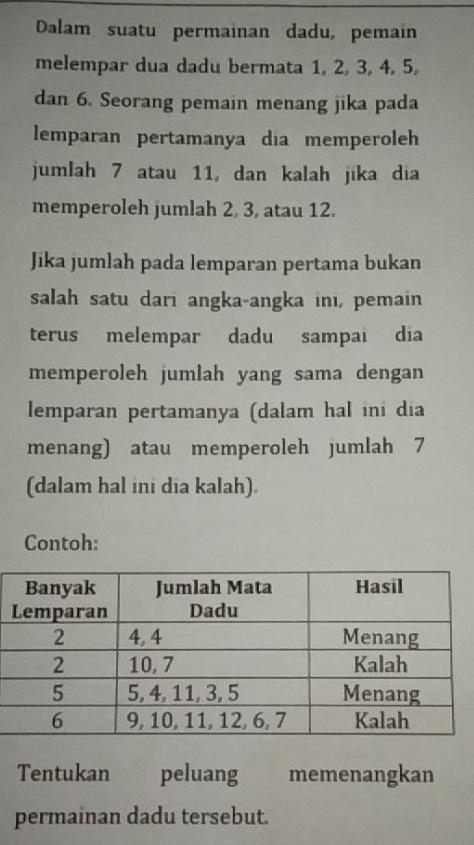 Dalam suatu permainan dadu, pemain 
melempar dua dadu bermata 1, 2, 3, 4, 5, 
dan 6. Seorang pemain menang jika pada 
lemparan pertamanya dia memperoleh 
jumlah 7 atau 11, dan kalah jika dia 
memperoleh jumlah 2, 3, atau 12. 
Jika jumlah pada lemparan pertama bukan 
salah satu dari angka-angka inı, pemain 
terus melempar dadu sampai dia 
memperoleh jumlah yang sama dengan 
lemparan pertamanya (dalam hal ini dia 
menang) atau memperoleh jumlah 7
(dalam hal ini dia kalah). 
Contoh: 
Tentukan peluang memenangkan 
permainan dadu tersebut.