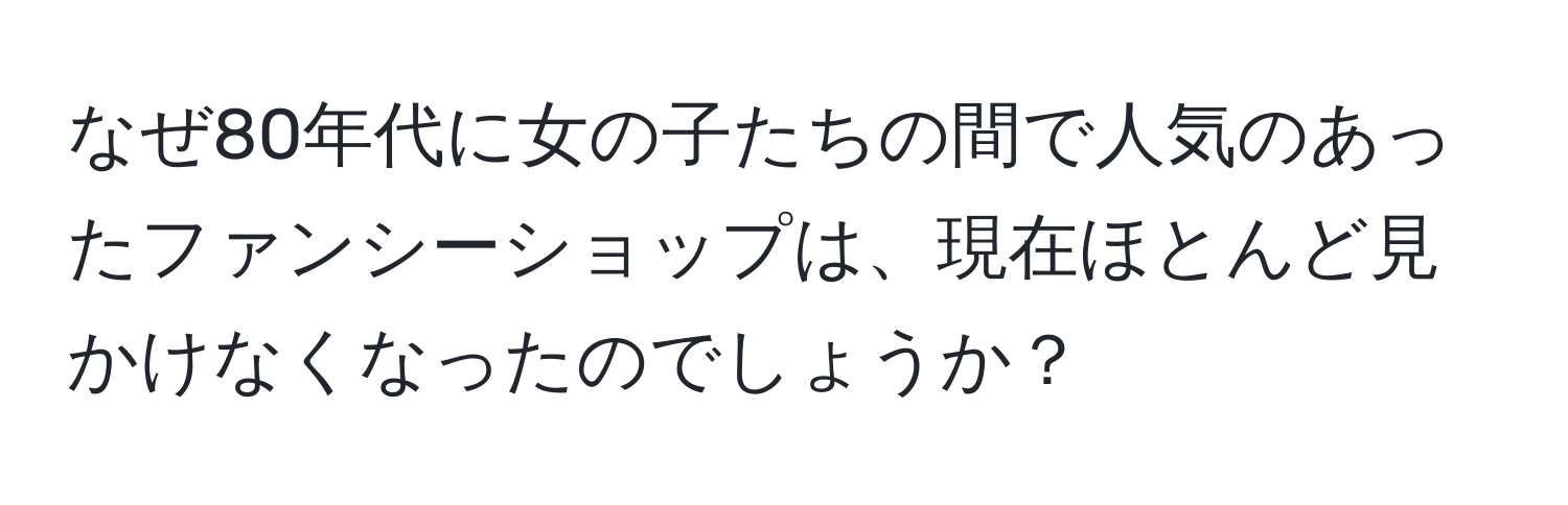 なぜ80年代に女の子たちの間で人気のあったファンシーショップは、現在ほとんど見かけなくなったのでしょうか？