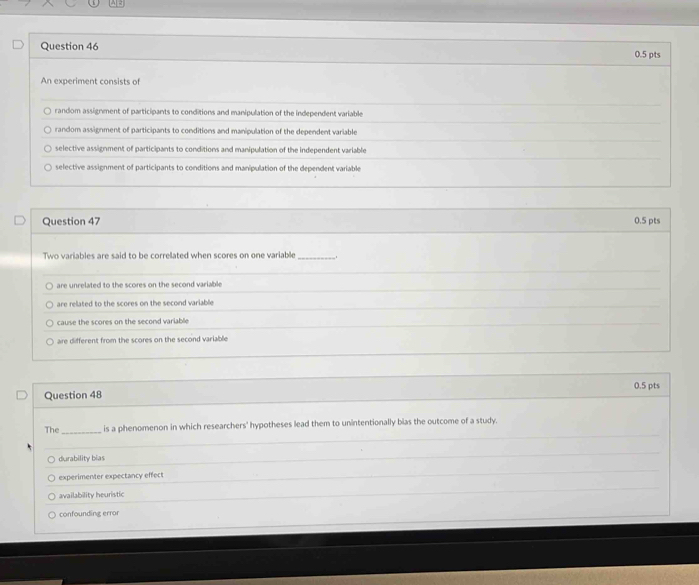 An experiment consists of
random assignment of participants to conditions and manipulation of the independent variable
random assignment of participants to conditions and manipulation of the dependent variable
selective assignment of participants to conditions and manipulation of the independent variable
selective assignment of participants to conditions and manipulation of the dependent variable
Question 47 0.5 pts
Two variables are said to be correlated when scores on one variable_
are unrelated to the scores on the second variable
are related to the scores on the second variable
cause the scores on the second variable
are different from the scores on the second variable
Question 48 0.5 pts
The_ is a phenomenon in which researchers' hypotheses lead them to unintentionally bias the outcome of a study.
durability bias
experimenter expectancy effect
availability heuristic
confounding error