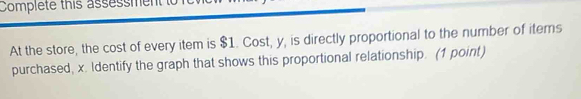 Complete this assessment t 
At the store, the cost of every item is $1. Cost, y, is directly proportional to the number of items 
purchased, x. Identify the graph that shows this proportional relationship. (1 point)