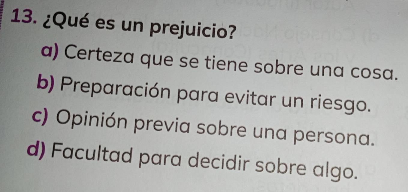 ¿Qué es un prejuicio?
a) Certeza que se tiene sobre una cosa.
b) Preparación para evitar un riesgo.
c) Opinión previa sobre una persona.
d) Facultad para decidir sobre algo.