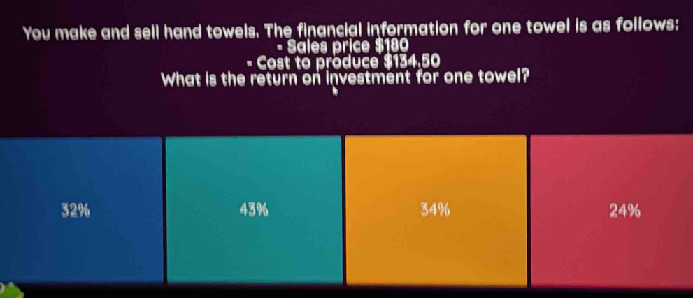 You make and sell hand towels. The financial information for one towel is as follows:
- Sales price $180
a Cost to produce $134.50
What is the return on investment for one towel?
32% 43% 34% 24%