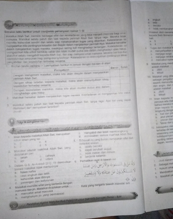 a angkuh b lnth
Asesmen Kömpetens: Minımum c berzaie
Bacalah teks berikui untuk menjawab pertanyaan nomor 1-51 d. lidak membangkar Mistaikal Jibrl menam
Malaikat Allah Swt. memiliki berbagai sifat dan keteladanan vang bisa menjadi inspirasi bagi umai kali .  Kepada Nabí Muhamm
minusia. Malaikat selalu patuh dan taat kepada perintah Aliah Swt. tanpa ragu. Mereka lidak
momiliki kehendak sendin dan selalu slap melaksanakan tugas yang diberikan. Keteladınan ini a 5 C.
mengajarkan kita pentingnya ketaatan dan disiplin dalam menjalankan perintah-Nya. Malaikal bersabar b. 4 d.
dalam menjalankan tugas mereka, meskipun sering kali menghadapi tantangan. Kuleladanan ini
mengajarkan kita untuk bérsikap sabar dan tidak mudah putus asə đalam menghadapi ujian hidup. B. Tugas dari malaiks a menyampaikan
Malaikat selalu mengabī kepada Allah Swi. dan siap meiayani umaï manusia. Mereka berina dan b. menjaga surga
memohonkan ampunan bagi orang-orang beriman Kateladanan ini menusjukkan penlingnya sikap
pengabdian dan kepedulian térhadap sesama. d mencabut nyw c. menjaga meraka
ngan bacaan di alas!9. Malaikat yang men
adalah malavicat a jibni
10. Malaikat yang đib b. Mikail
sebagai pengatur
separti ménurunki dan angin. dan 
2. Malnikat bersabar dalam menjalankan tuga adaïah maïaïkat a Joril
b Mikal
3. Malaikat selalu patuh dan taat kepada perintah Allah Swt. tanpa ragu. Apa nai yang depal 11 Iman kepada m
bahwa mereka m percaya ada ma
dileladan! dan pemyalaan tersebut?
Imạn kepada m
Jnwab
langsung đenga a  hat dan pứ
b akal pikirar c pikiran đân
Uji Kompetensi
Beriiah tanda silang (X) pada huruf a, o. ca alau d pada jawaban yang benar! d sikap dan 
c. mengabdi dan tidak membangkang 12 Introspeksi me terhadap dir sor
1 Iman kepada malaikat Allah Swt. merupakan d. mendoakan semua makhiuk Alish Sw! seseorang unt
kahidupannya 
rukun iman yang ke-
a. 2 c. 4 5. Di bawah ini yang bukan merupakan sifat dan penting dalam
b. 3 d. 5 malaiket sdaish
depan, karena
2. Malaikat adalah makhluk Allah Swi. yang b. dapal berubah wujud a. selalu berziki
diciptakan dan c. tidak makan dan minum
*B Isiah ti
a. lanah c. cahaya d. berjanis kelamin
1 Jibrt manam
[21]: 19 disebutkan 6. Perhatikan ayat di bawah in
3. Dalam Q.S. Ai-Anbivâ b. api d. udare
2. Sébagaï mal
bahwa malaikat tidak mempunyal
3. Hukum uma
b  rasa angkuh dan leth a hawa nafsu
    
4 Mendoakan
c. kehendak atas dinnya
5. Maiaïkat ya
d pasangan dan keturunan
4. Malaikat memiliki sifat yang berbeda dengan_
manusia dan jin. Malaikat diciptakan untuk Kata yang bergans bawah memiliki arti_
a. mencatat amal manusia
b. menghukum jin yang bermaksia
20  Pendidikan Agama Islem dan Busï Pake     onsp - BUN