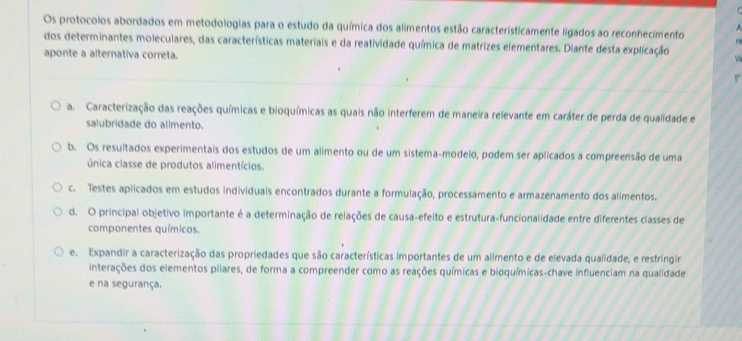 Os protocolos abordados em metodologias para o estudo da química dos alimentos estão caracteristicamente ligados ao reconhecimento
A
dos determinantes moleculares, das características materiais e da reatividade química de matrizes elementares. Diante desta explicação
aponte a alternativa correta.
V
a Caracterização das reações químicas e bioquímicas as quais não interferem de maneira relevante em caráter de perda de qualidade e
salubridade do alimento.
b. Os resultados experimentais dos estudos de um alimento ou de um sistema-modelo, podem ser aplicados a compreensão de uma
única classe de produtos alimentícios.
c. Testes aplicados em estudos individuais encontrados durante a formulação, processamento e armazenamento dos alimentos.
d. O principal objetivo importante é a determinação de relações de causa-efeito e estrutura-funcionalidade entre diferentes classes de
componentes químicos,
e Expandir a caracterização das propriedades que são características importantes de um alimento e de elevada qualidade, e restringir
interações dos elementos pilares, de forma a compreender como as reações químicas e bioquímicas-chave influenciam na qualidade
e na segurança.