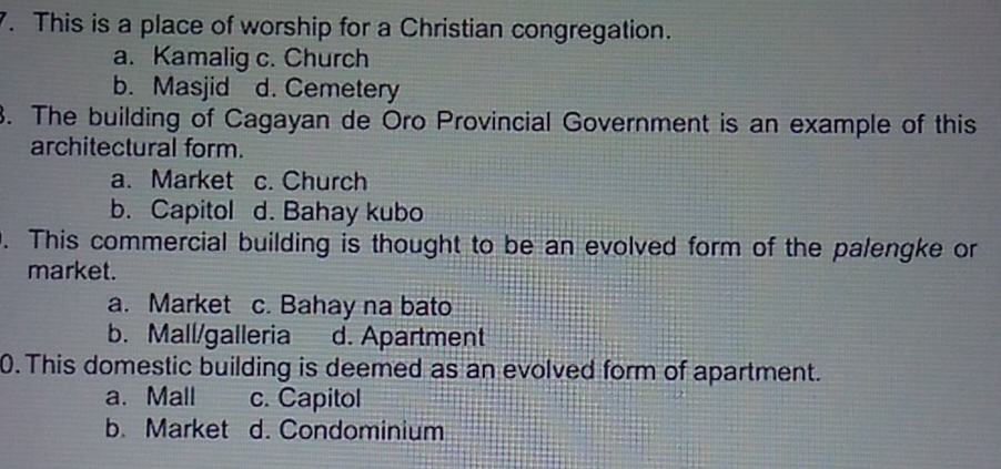 This is a place of worship for a Christian congregation.
a. Kamalig c. Church
b. Masjid d. Cemetery
3. The building of Cagayan de Oro Provincial Government is an example of this
architectural form.
a. Market c. Church
b. Capitol d. Bahay kubo
. This commercial building is thought to be an evolved form of the palengke or
market.
a. Market c. Bahay na bato
b. Mall/galleria d. Apartment
0. This domestic building is deemed as an evolved form of apartment.
a. Mall c. Capitol
b. Market d. Condominium