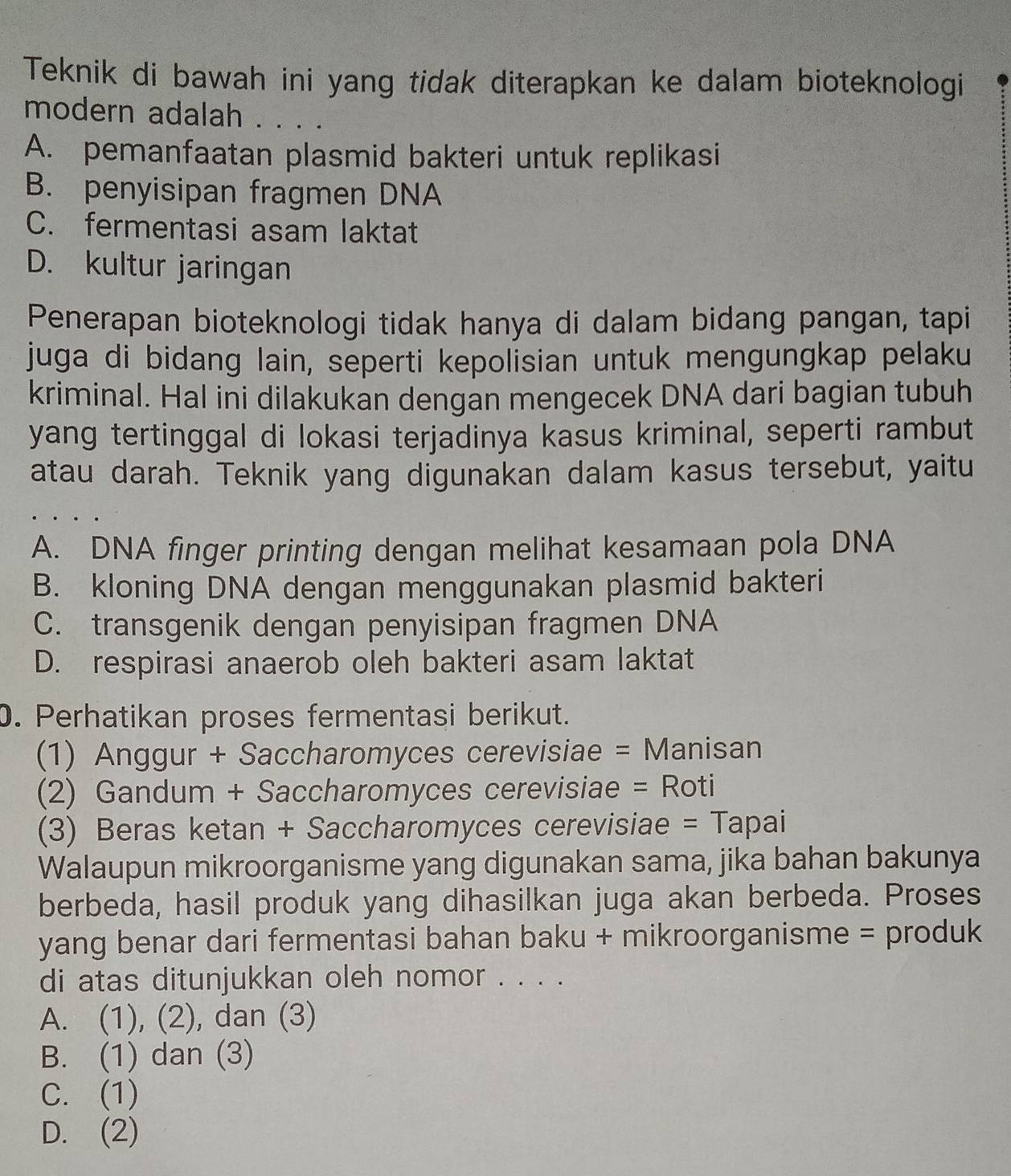 Teknik di bawah ini yang tidak diterapkan ke dalam bioteknologi
modern adalah . . . .
A. pemanfaatan plasmid bakteri untuk replikasi
B. penyisipan fragmen DNA
C. fermentasi asam laktat
D. kultur jaringan
Penerapan bioteknologi tidak hanya di dalam bidang pangan, tapi
juga di bidang lain, seperti kepolisian untuk mengungkap pelaku
kriminal. Hal ini dilakukan dengan mengecek DNA dari bagian tubuh
yang tertinggal di lokasi terjadinya kasus kriminal, seperti rambut
atau darah. Teknik yang digunakan dalam kasus tersebut, yaitu
A. DNA finger printing dengan melihat kesamaan pola DNA
B. kloning DNA dengan menggunakan plasmid bakteri
C. transgenik dengan penyisipan fragmen DNA
D. respirasi anaerob oleh bakteri asam laktat
0. Perhatikan proses fermentasi berikut.
(1) Anggur + Saccharomyces cerevisiae = Manisan
(2) Gandum + Saccharomyces cerevisiae = Roti
(3) Beras ketan + Saccharomyces cerevisiae = Tapai
Walaupun mikroorganisme yang digunakan sama, jika bahan bakunya
berbeda, hasil produk yang dihasilkan juga akan berbeda. Proses
yang benar dari fermentasi bahan baku + mikroorganisme = produk
di atas ditunjukkan oleh nomor . . . .
A. (1), (2), dan (3)
B. (1) dan (3)
C. (1)
D. (2)