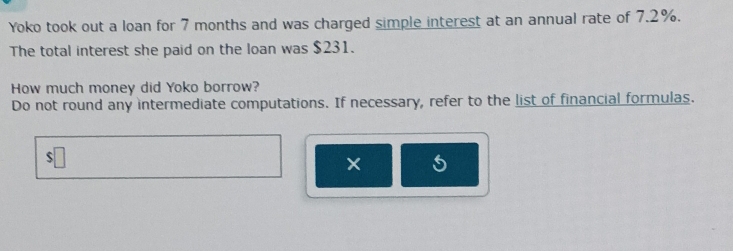 Yoko took out a loan for 7 months and was charged simple interest at an annual rate of 7.2%. 
The total interest she paid on the loan was $231. 
How much money did Yoko borrow? 
Do not round any intermediate computations. If necessary, refer to the list of financial formulas. 
× 5