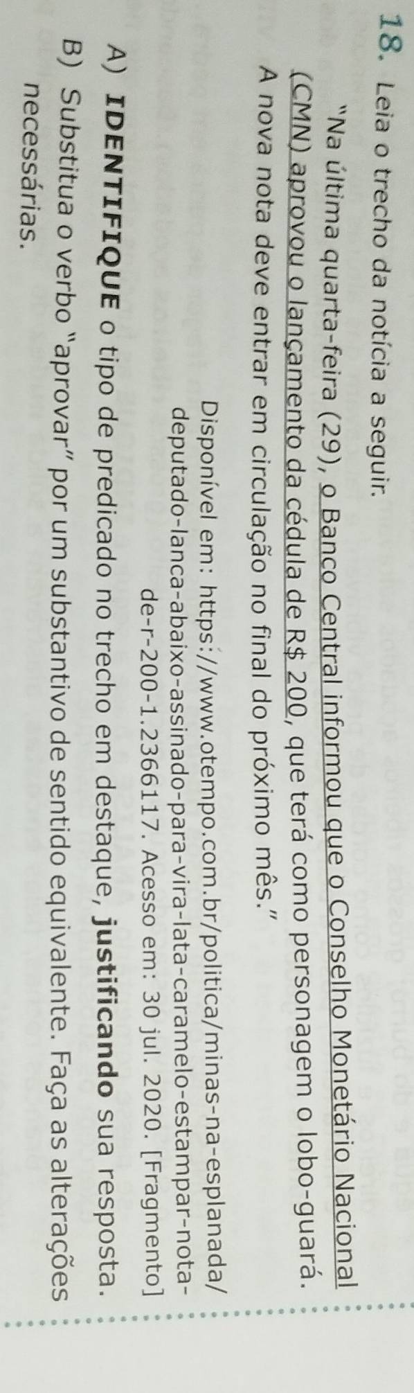 Leia o trecho da notícia a seguir. 
"Na última quarta-feira (29), o Banco Central informou que o Conselho Monetário Nacional 
(CMN) aprovou o lançamento da cédula de R$ 200, que terá como personagem o lobo-guará. 
A nova nota deve entrar em circulação no final do próximo mês.' 
Disponível em: https://www.otempo.com.br/politica/minas-na-esplanada/ 
deputado-lanca-abaixo-assinado-para-vira-lata-caramelo-estampar-nota- 
de- r-200-1.2366117. Acesso em: 30 jul. 2020. [Fragmento] 
A) IDENTIFIQUE o tipo de predicado no trecho em destaque, justificando sua resposta. 
B) Substitua o verbo “aprovar” por um substantivo de sentido equivalente. Faça as alterações 
necessárias.