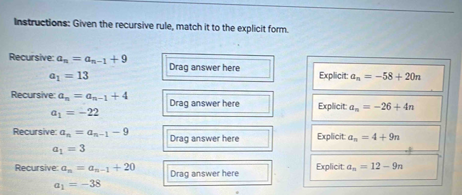 Instructions: Given the recursive rule, match it to the explicit form. 
Recursive: a_n=a_n-1+9
Drag answer here
a_1=13 Explicit: a_n=-58+20n
Recursive: a_n=a_n-1+4 Drag answer here Explicit: a_n=-26+4n
a_1=-22
Recursive: a_n=a_n-1-9 Drag answer here Explicit: a_n=4+9n
a_1=3
Recursive: a_n=a_n-1+20 Drag answer here Explicit: a_n=12-9n
a_1=-38