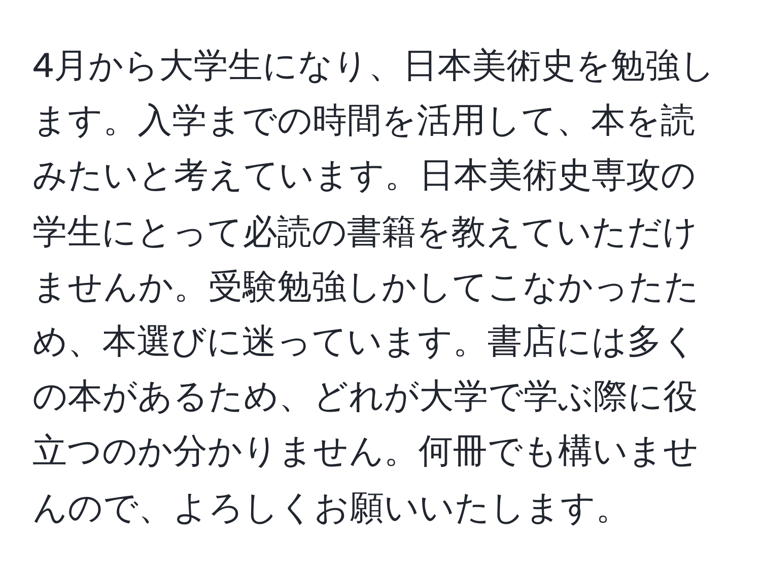 4月から大学生になり、日本美術史を勉強します。入学までの時間を活用して、本を読みたいと考えています。日本美術史専攻の学生にとって必読の書籍を教えていただけませんか。受験勉強しかしてこなかったため、本選びに迷っています。書店には多くの本があるため、どれが大学で学ぶ際に役立つのか分かりません。何冊でも構いませんので、よろしくお願いいたします。