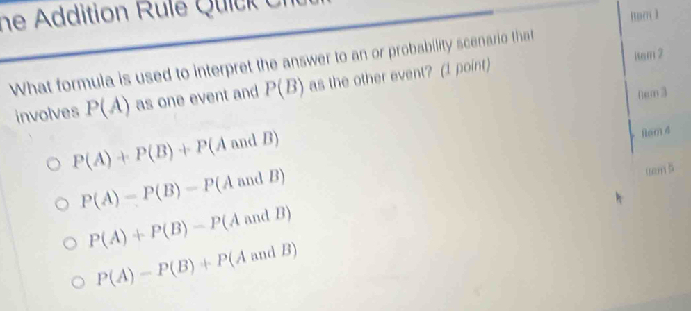 ne ddition R le ic k e
num 1
item 2
What formula is used to interpret the answer to an or probability scenario that
involves P(A) as one event and P(B) as the other event? (1 point)
P(A)+P(B)+P (A and B) () cm 3
Ram 4
P(A)=P(B)=Pbeginpmatrix Bendpmatrix -P (A and B)
tam
P(A)+P(B)-P(AandB)
P(A)-P(B)+P(AandB)