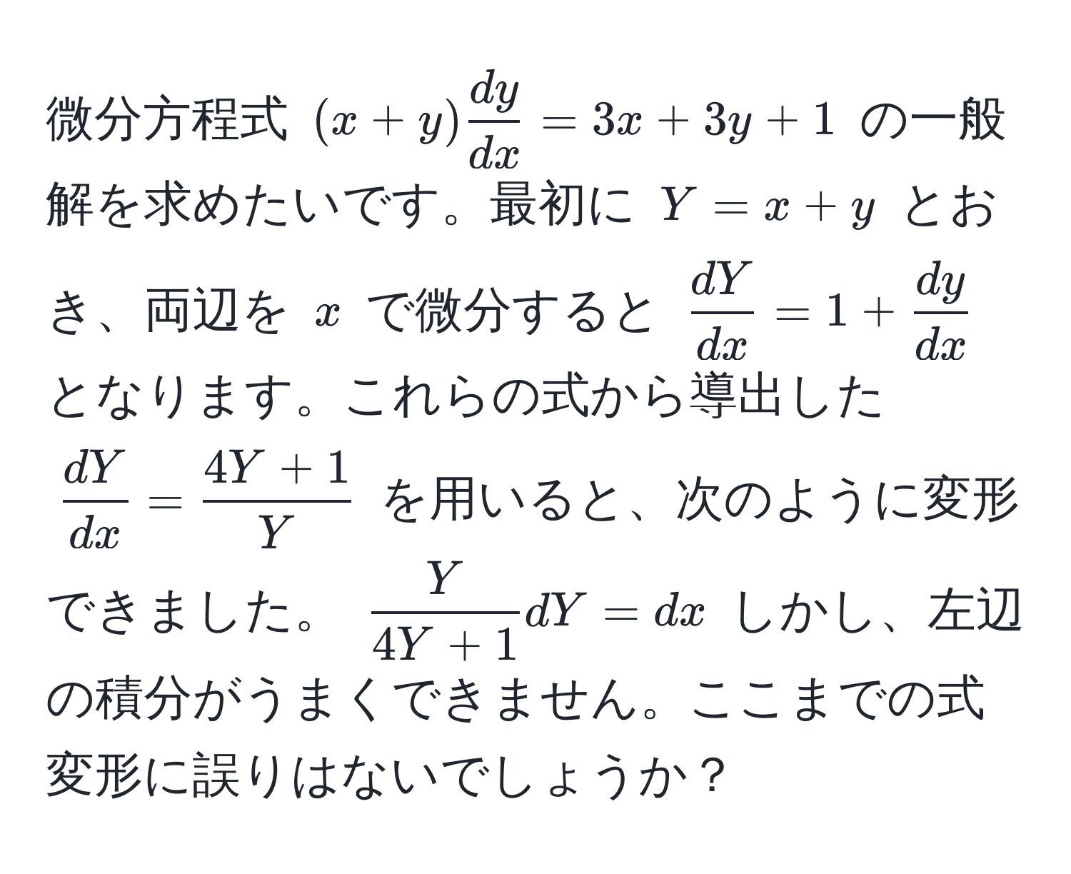 微分方程式 ((x+y) dy/dx  = 3x + 3y + 1) の一般解を求めたいです。最初に (Y = x + y) とおき、両辺を (x) で微分すると ( dY/dx  = 1 +  dy/dx ) となります。これらの式から導出した ( dY/dx  =  (4Y+1)/Y ) を用いると、次のように変形できました。 ( Y/4Y+1 dY = dx) しかし、左辺の積分がうまくできません。ここまでの式変形に誤りはないでしょうか？