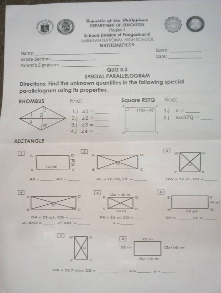 Republic of the Philippines
DEPARTMENT OF EDUCATION
Region I
Schools Division of Pangasinan II
UMINGAN NATIONAL HIGH SCHOOL
MATHEMATICS 9
Name: _Score:_
Grade-Section: _Date:_
Parent’s Signature:_
QUIZ 3.3
SPECIAL PARALLELOGRAM
Directions: Find the unknown quantities in the following special
parallelogram using its properties.
RHOMBUS Find: Square RSTQ Find:
1.) ∠ 1= _1.) x= _
2.] ∠ 2= _2.) m∠ STQ= _
3.) ∠ 3= _
4.) ∠ 4= _
RECTANGLE
3
1

AB= _ . AD= _ AC=16cm,OC= _ OW=12in,OV= _

OA=22yd,OD= _ PR=32m,SQ= _
EH= _ EF= _
∠ BAD= _. ∠ ABC= _ x= _
7

OX=22.7 n m,OZ= _
x= _ y= _