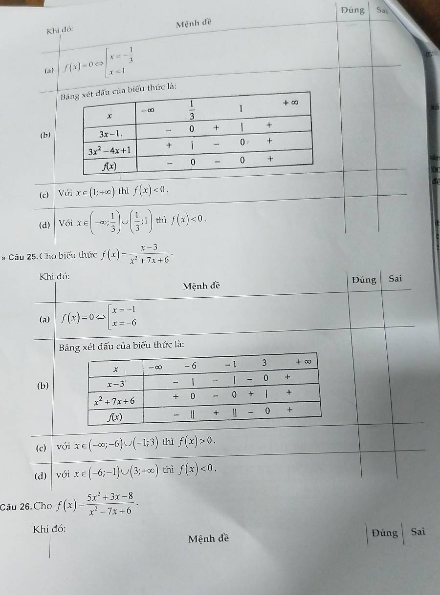 Đúng Sai
Mệnh đề
Khi đó:
(a) f(x)=0Leftrightarrow beginarrayl x=- 1/3  x=1endarray.
hức là:
(b)
a
để
(c) Với x∈ (1;+∈fty ) thì f(x)<0.
(d) Với x∈ (-∈fty ; 1/3 )∪ ( 1/3 ;1) thì f(x)<0.
# Câu 25. Cho biểu thức f(x)= (x-3)/x^2+7x+6 ·
Khi đó: Đúng Sai
Mệnh đề
(a) f(x)=0 beginarrayl x=-1 x=-6endarray.
Bảng xét dấu của biểu thức là:
(b)
(c)  với x∈ (-∈fty ;-6)∪ (-1;3) thì f(x)>0.
(d) với x∈ (-6;-1)∪ (3;+∈fty ) thì f(x)<0.
Câu 26.Cho f(x)= (5x^2+3x-8)/x^2-7x+6 .
Khi đó: Sai
Mệnh đề
Đúng