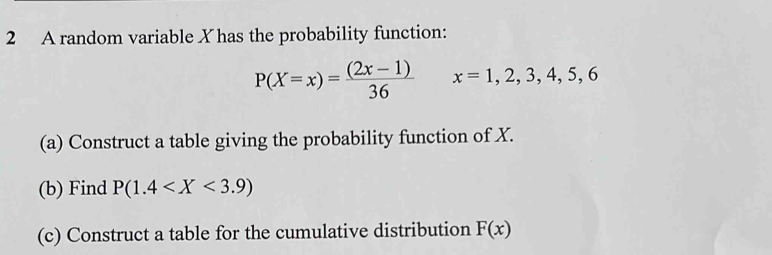 A random variable X has the probability function:
P(X=x)= ((2x-1))/36  x=1,2,3,4,5,6
(a) Construct a table giving the probability function of X. 
(b) Find P(1.4
(c) Construct a table for the cumulative distribution F(x)