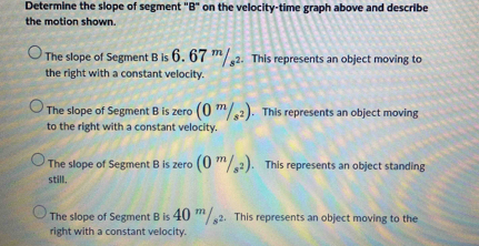 Determine the slope of segment "B" on the velocity-time graph above and describe
the motion shown.
The slope of Segment B is 6. 67 '/2. This represents an object moving to
the right with a constant velocity.
The slope of Segment B is zero (0^m/_s^2). This represents an object moving
to the right with a constant velocity.
The slope of Segment B is zero (0^m/_s^2). This represents an object standing
still.
The slope of Segment B is 40 ' 2. This represents an object moving to the
right with a constant velocity.