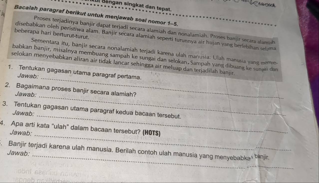 ORoguua 
kut dengan singkat dan tepat. 
Ja 
Bacalah paragraf berikut untuk menjawab soal nomor 1-5. 
Proses terjadinya banjir dapat terjadi secara alamiah dan nonalamiah. Proses banjir secara alamish 
beberapa hari berturut-turut. 
disebabkan oleh peristiwa alam. Banjir secara alamiah seperti turunnya air hujan yang berlebihan selama 
Sementara itu, banjir secara nonalamiah terjadi karena ulah manusia. Ulah manusia yang menye 
babkan banjir, misalnya membuang sampah ke sungai dan selokan Sampah yang dibuang ke sunçai dan 
_ 
selokan menyebabkan aliran air tidak lancar sehingga air meluap dan terjadilah banjir. 
1. Tentukan gagasan utama paragraf pertama. 
Jawab: 
2. Bagaimana proses banjir secara alamiah? 
Jawab: 
_ 
3. Tentukan gagasan utama paragraf kedua bacaan tersebut. 
Jawab:_ 
4. Apa arti kata “ulah” dalam bacaan tersebut? (HOTS) 
Jawab:_ 
_ 
_ 
. Banjir terjadi karena ulah manusia. Berilah contoh ulah manusia yang menyebabkaı bānjir. 
Jawab: