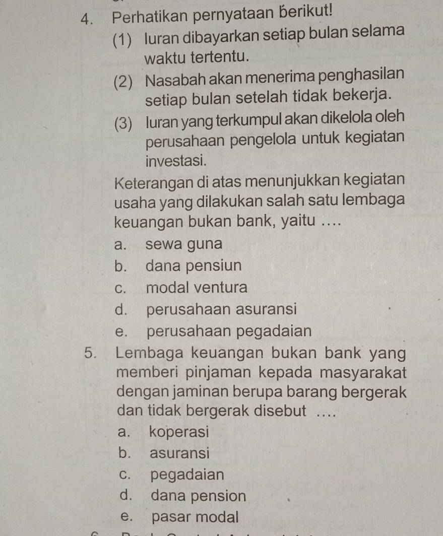 Perhatikan pernyataan berikut!
(1) luran dibayarkan setiap bulan selama
waktu tertentu.
(2) Nasabah akan menerima penghasilan
setiap bulan setelah tidak bekerja.
(3) Iuran yang terkumpul akan dikelola oleh
perusahaan pengelola untuk kegiatan
investasi.
Keterangan di atas menunjukkan kegiatan
usaha yang dilakukan salah satu lembaga
keuangan bukan bank, yaitu ....
a. sewa guna
b. dana pensiun
c. modal ventura
d. perusahaan asuransi
e. perusahaan pegadaian
5. Lembaga keuangan bukan bank yang
memberi pinjaman kepada masyarakat
dengan jaminan berupa barang bergerak
dan tidak bergerak disebut ..
a. koperasi
b. asuransi
c. pegadaian
d. dana pension
e. pasar modal