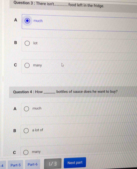 There isn't_ food left in the fridge.
A much
B lot
C many
Question 4 : How_ bottles of sauce does he want to buy?
A much
B a lot of
C many
-4 Part-5 Part-6 1/3 Next part