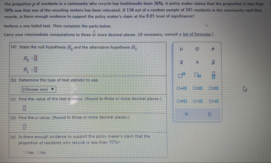 The proportion p of residents in a community who recycle has traditionally been 70%. A policy maker claims that the proportion is less than
70% now that one of the recycling centers has been relocated. If 156 out of a random sample of 245 residents in the community said they
recycle, is there enough evidence to support the policy maker's claim at the 0.05 level of significance?
Perform a one-tailed test. Then complete the parts below.
Carry your intermediate computations to three or more decimal places. (If necessary, consult a list of formulas.)
(a) State the null hypothesis H_0 and the alternative hypothesis H_1.
μ σ p
H_0:□
overline x s widehat p
H_1:□
M  □ /□   
(b) Determine the type of test statistic to use.
(Choose one) □ =□ □ ≤ □ □ ≥ □
(c) Find the value of the test statistic. (Round to three or more decimal places.) □ != □ □ □ >□
×
(d) Find the p -value. (Round to three or more decimal places.)
(e) Is there enough evidence to support the policy maker's claim that the
proportion of residents who recycle is less than 70%?
Yes No