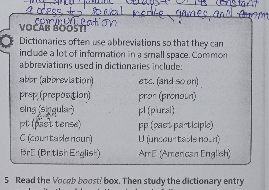 VOCAB BOOŠT! 
Dictionaries often use abbreviations so that they can 
include a lot of information in a small space. Common 
abbreviations used in dictionaries include: 
abbr (abbreviation) etc. (and so on) 
prep (preposition) pron (pronoun) 
sing (singular) pl (plural) 
pt (past tense) pp (past participle) 
C (countable noun) U (uncountable noun) 
BrE (British English) AmE (American English) 
5 Read the Vocab boost! box. Then study the dictionary entry