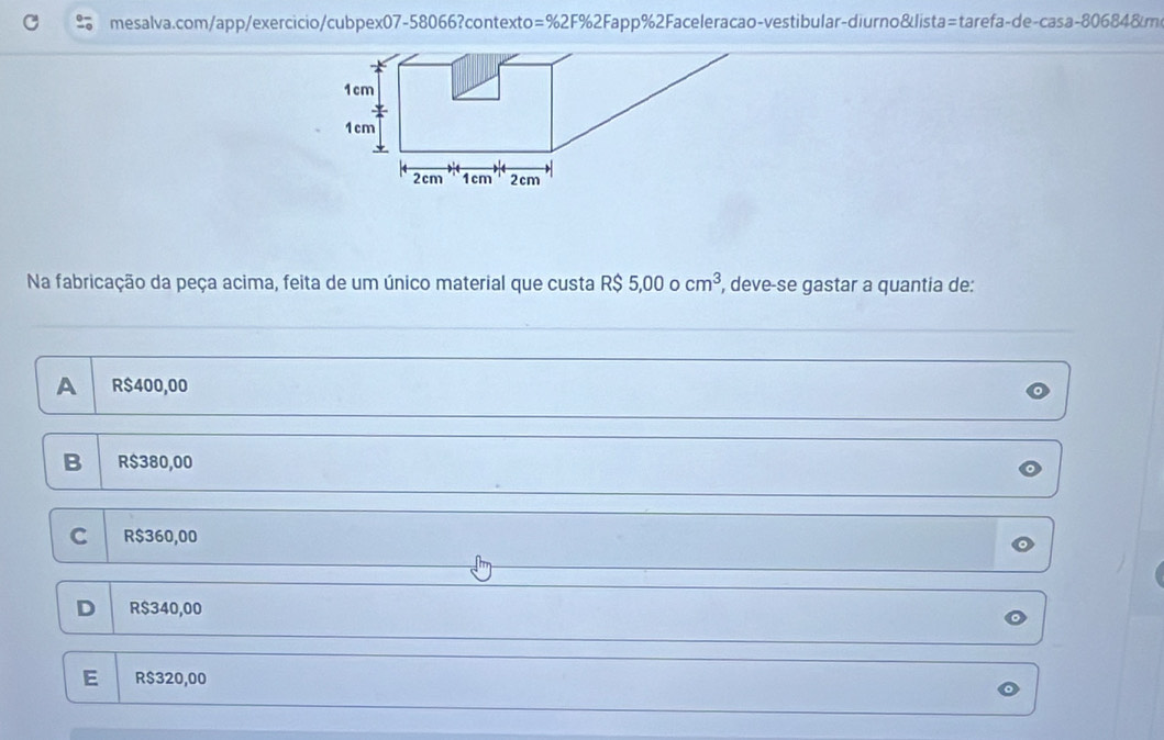 =% 2F% 2F Fapp%2Faceleracao-vestibular-diurno&lista=tarefa-de-casa-806848m
Na fabricação da peça acima, feita de um único material que custa R$ 5,000cm^3 , deve-se gastar a quantia de:
A R$400,00
B R$380,00
C R$360,00
D R$340,00
E R$320,00