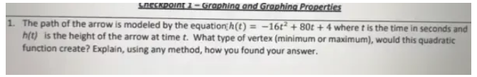 Checkpoint 1 - Graphing and Graphing Properties 
1. The path of the arrow is modeled by the equation h(t)=-16t^2+80t+4 where t is the time in seconds and
h(t) is the height of the arrow at time t. What type of vertex (minimum or maximum), would this quadratic 
function create? Explain, using any method, how you found your answer.