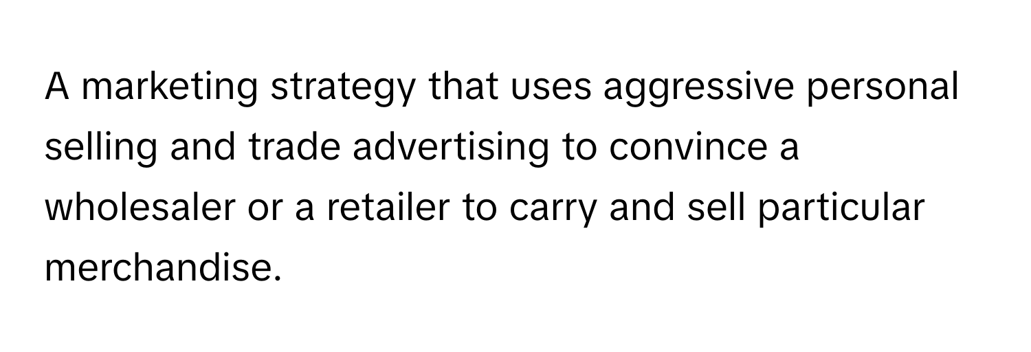 A marketing strategy that uses aggressive personal selling and trade advertising to convince a wholesaler or a retailer to carry and sell particular merchandise.