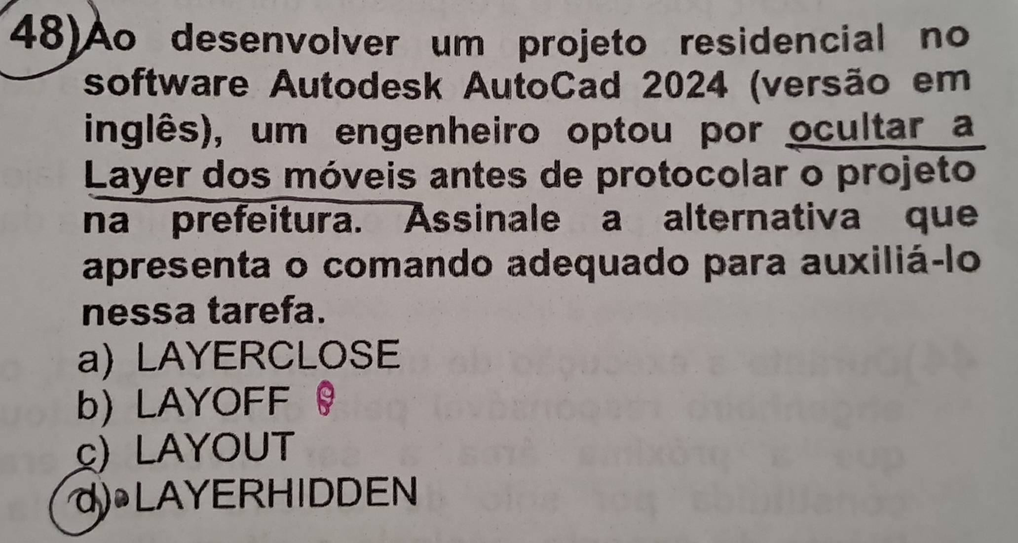 48)Ao desenvolver um projeto residencial no
software Autodesk AutoCad 2024 (versão em
inglês), um engenheiro optou por ocultar a
Layer dos móveis antes de protocolar o projeto
na prefeitura. Assinale a alternativa que
apresenta o comando adequado para auxiliá-lo
nessa tarefa.
a) LAYERCLOSE
b) LAYOFF 0
c) LAYOUT
d) LAYERHIDDEN