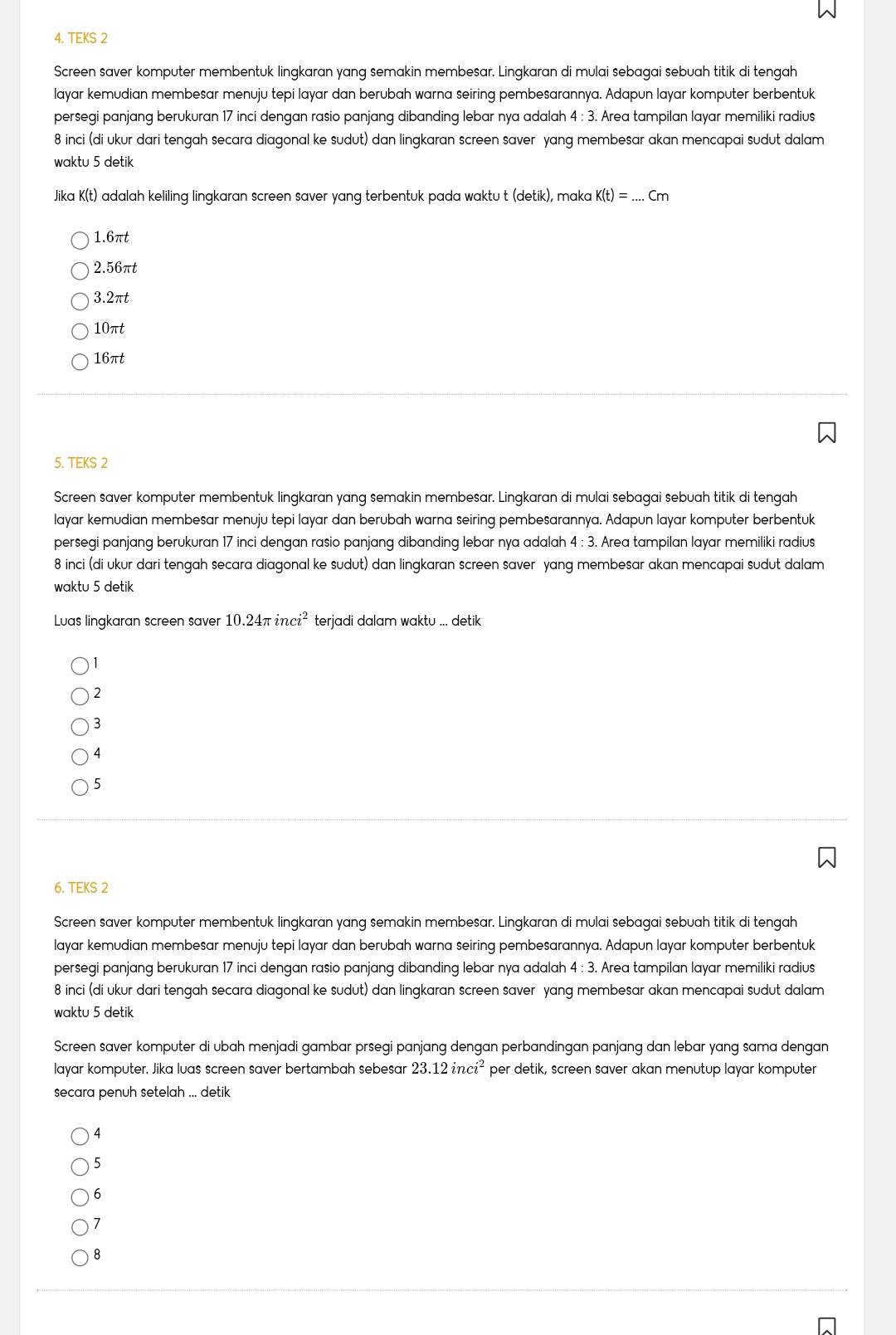 TEKS 2
Screen saver komputer membentuk lingkaran yang semakin membesar. Lingkaran di mulai sebagai sebuah titik di tengah
layar kemudian membesar menuju tepi layar dan berubah warna seiring pembesarannya. Adapun layar komputer berbentuk
persegi panjang berukuran 17 inci dengan rasio panjang dibanding lebar nya adalah 4 ; 3. Area tampilan layar memiliki radius
8 inci (di ukur dari tengah secara diagonal ke sudut) dan lingkaran screen saver yang membesar akan mencapai sudut dalam
waktu 5 detik
Jika K(t) adalah keliling lingkaran screen saver yang terbentuk pada waktu t (detik), maka K(t)=...Cm _
1.6πt
2.56πt
3.2πt
10πt
16πt
5. TEKS 2
Screen saver komputer membentuk lingkaran yang semakin membesar. Lingkaran di mulai sebagai sebuah titik di tengah
layar kemudian membesar menuju tepi layar dan berubah warna seiring pembesarannya. Adapun layar komputer berbentuk
persegi panjang berukuran 17 inci dengan rasio panjang dibanding lebar nya adalah 4 : 3. Area tampilan layar memiliki radius
8 inci (di ukur dari tengah secara diagonal ke sudut) dan lingkaran screen saver yang membesar akan mencapai sudut dalam
waktu 5 detik
Luas lingkaran screen saver 10.24π inci^2 terjadi dalam waktu ... detik
)1
)2
) 3
4
5
6. TEKS 2
Screen saver komputer membentuk lingkaran yang semakin membesar. Lingkaran di mulai sebagai sebuah titik di tengah
layar kemudian membesar menuju tepi layar dan berubah warna seiring pembesarannya. Adapun layar komputer berbentuk
persegi panjang berukuran 17 inci dengan rasio panjang dibanding lebar nya adalah 4 : 3. Area tampilan layar memiliki radius
8 inci (di ukur dari tengah secara diagonal ke sudut) dan lingkaran screen saver yang membesar akan mencapai sudut dalam
waktu 5 detik
Screen saver komputer di ubah menjadi gambar prsegi panjang dengan perbandingan panjang dan lebar yang sama dengan
layar komputer. Jika luas screen saver bertambah sebesar 23.12inci^2 per detik, screen saver akan menutup layar komputer
secara penuh setelah ... detik
) 4
5
6
7
8