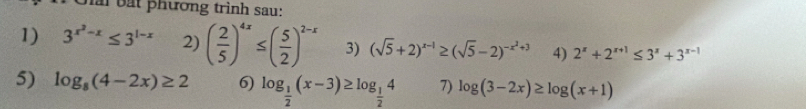 hai bắt phương trình sau: 
1) 3^(x^2)-x≤ 3^(1-x) 2) ( 2/5 )^4x≤ ( 5/2 )^2-x 3) (sqrt(5)+2)^x-1≥ (sqrt(5)-2)^-x^2+3 4) 2^x+2^(x+1)≤ 3^x+3^(x-1)
5) log _8(4-2x)≥ 2 6) log _ 1/2 (x-3)≥ log _ 1/2 4 7) log (3-2x)≥ log (x+1)