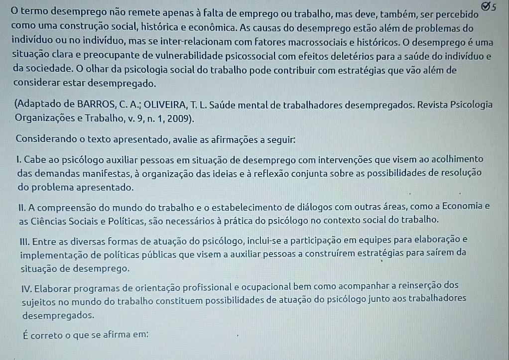 termo desemprego não remete apenas à falta de emprego ou trabalho, mas deve, também, ser percebido
como uma construção social, histórica e econômica. As causas do desemprego estão além de problemas do
indivíduo ou no indivíduo, mas se inter-relacionam com fatores macrossociais e históricos. O desemprego é uma
situação clara e preocupante de vulnerabilidade psicossocial com efeitos deletérios para a saúde do indivíduo e
da sociedade. O olhar da psicologia social do trabalho pode contribuir com estratégias que vão além de
considerar estar desempregado.
(Adaptado de BARROS, C. A.; OLIVEIRA, T. L. Saúde mental de trabalhadores desempregados. Revista Psicologia
Organizações e Trabalho, v. 9, n. 1, 2009).
Considerando o texto apresentado, avalie as afirmações a seguir:
I. Cabe ao psicólogo auxiliar pessoas em situação de desemprego com intervenções que visem ao acolhimento
das demandas manifestas, à organização das ideias e à reflexão conjunta sobre as possibilidades de resolução
do problema apresentado.
II. A compreensão do mundo do trabalho e o estabelecimento de diálogos com outras áreas, como a Economia e
as Ciências Sociais e Políticas, são necessários à prática do psicólogo no contexto social do trabalho.
III. Entre as diversas formas de atuação do psicólogo, inclui-se a participação em equipes para elaboração e
implementação de políticas públicas que visem a auxiliar pessoas a construírem estratégias para saírem da
situação de desemprego.
IV. Elaborar programas de orientação profissional e ocupacional bem como acompanhar a reinserção dos
sujeitos no mundo do trabalho constituem possibilidades de atuação do psicólogo junto aos trabalhadores
desempregados.
É correto o que se afirma em: