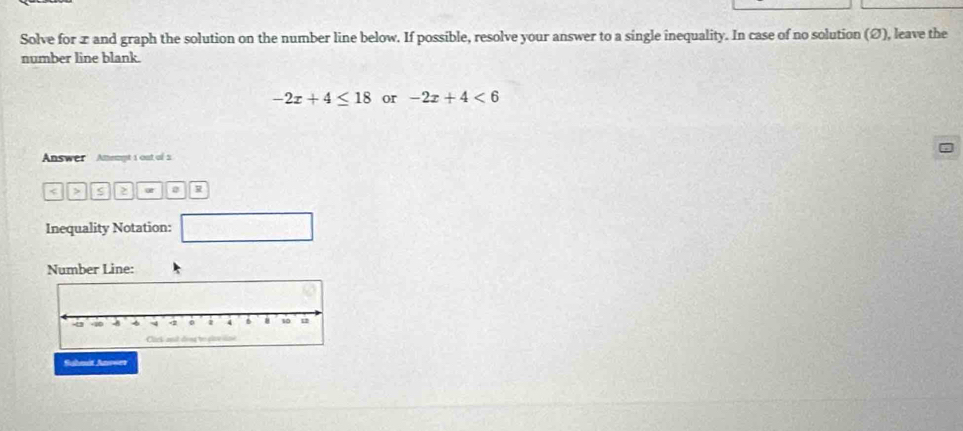 Solve for x and graph the solution on the number line below. If possible, resolve your answer to a single inequality. In case of no solution (Ø), leave the 
number line blank.
-2x+4≤ 18 or -2x+4<6</tex> 
Answer Amempt 1 out of 
< > S 2 2 R 
Inequality Notation: 
Number Line: 
Suhmit Anouer