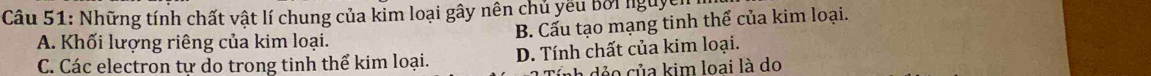 Những tính chất vật lí chung của kim loại gây nên chủ yếu bởi nguyên
B. Cấu tạo mạng tinh thể của kim loại.
A. Khối lượng riêng của kim loại.
C. Các electron tự do trong tinh thể kim loại. D. Tính chất của kim loại.
r ủ a kim loai là do