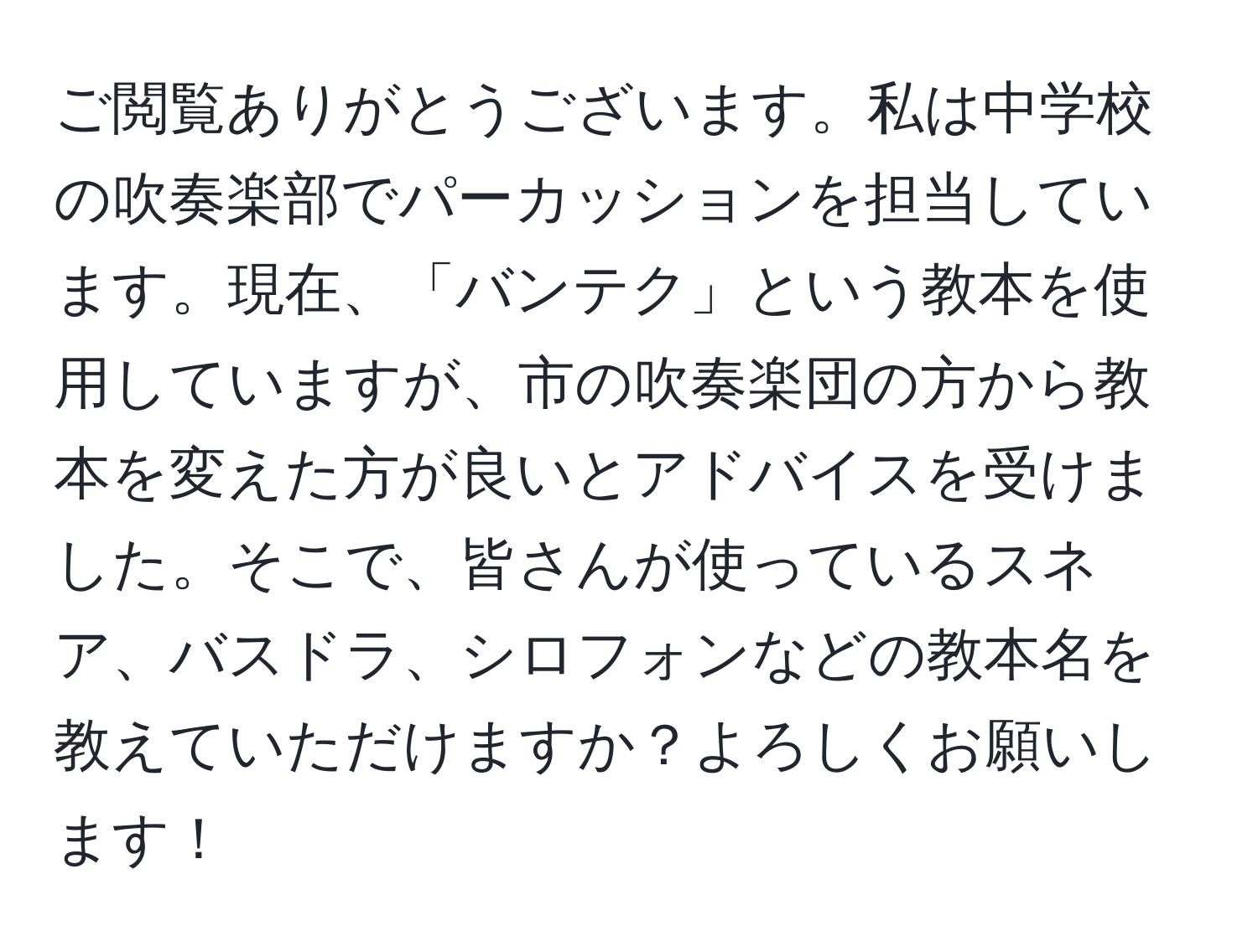 ご閲覧ありがとうございます。私は中学校の吹奏楽部でパーカッションを担当しています。現在、「バンテク」という教本を使用していますが、市の吹奏楽団の方から教本を変えた方が良いとアドバイスを受けました。そこで、皆さんが使っているスネア、バスドラ、シロフォンなどの教本名を教えていただけますか？よろしくお願いします！