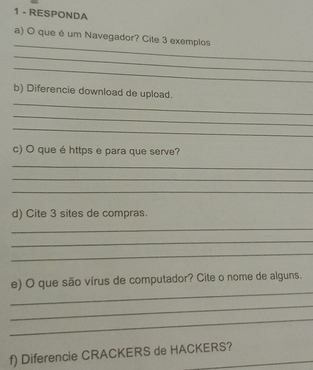 RESPONDA 
_ 
a) O que é um Navegador? Cite 3 exemplos 
_ 
_ 
_ 
b) Diferencie download de upload. 
_ 
_ 
c) O que é https e para que serve? 
_ 
_ 
_ 
d) Cite 3 sites de compras. 
_ 
_ 
_ 
_ 
e) O que são vírus de computador? Cite o nome de alguns. 
_ 
_ 
f) Diferencie CRACKERS de HACKERS?