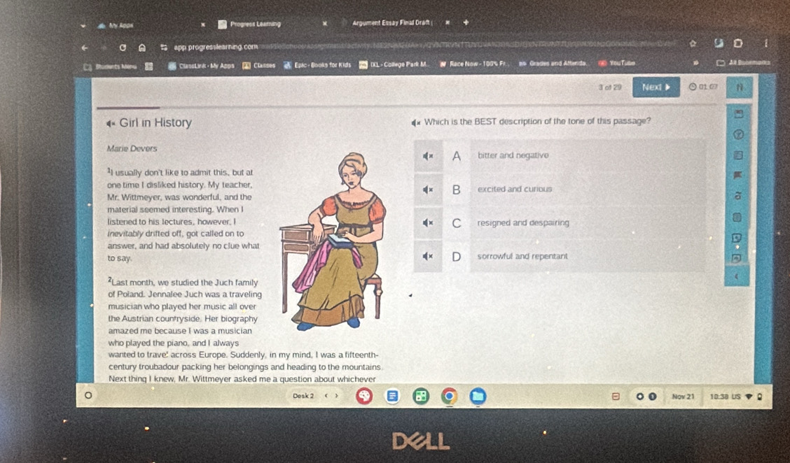 de My Apps Progress Learning Argument Essay Final Draft 
app progresslearning com
Shudents M ClassLink· My Apps ② Clanses * Epic - Books for Kids IXL - College Park M. N Race Now - 100% F! ns Grades and Atterda. ⑥ YouTube
3 of 29 Next 》 010
Girl in History Which is the BEST description of the tone of this passage?
Marie Devers
bitter and negative
'I usually don't like to admit this, but at
one time I disliked history. My teacher,
B
Mr. Wittmeyer, was wonderful, and theexcited and curious
material seemed interesting. When I
listened to his lectures, however. Iresigned and despairing
C
inevitably drifted off, got called on to
answer, and had absolutely no clue what
to say.sorrowful and repentant
²Last month, we studied the Juch family
of Poland. Jennalee Juch was a traveling
musician who played her music all over
the Austrian countryside. Her biography
amazed me because I was a musician
who played the piano, and I always
wanted to trave! across Europe. Suddenly, in my mind, I was a fifteenth-
century troubadour packing her belongings and heading to the mountains
Next thing I knew, Mr. Wittmeyer asked me a question about whichever
Desk 2 Nov 21 10:38 US 2