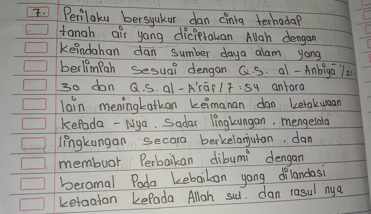 Periloku bersyakar dan cinta terhadap 
tongh air yong diciptakan. Allgh dengan 
keindohan dan sumber daya alam yong 
berlimpah sesual dengan Q. S. a1 -Anbiya / 21
30 dan Q. S. al-A'rGf1T:sy anfara 
lain meningkotkan keimanan dan Letakuaan 
kePada - Nya. Sadar lingkungan, mengelota 
lingkungan secora berkelanjutan, dan 
membuar Perbaikan dibumi dengan 
beromal Pada kebaikan yong dilandasi 
Letaatan kePada Alloh sui. dan rasul nya