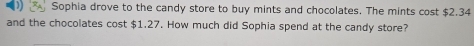 Sophia drove to the candy store to buy mints and chocolates. The mints cost $2.34
and the chocolates cost $1.27. How much did Sophia spend at the candy store?