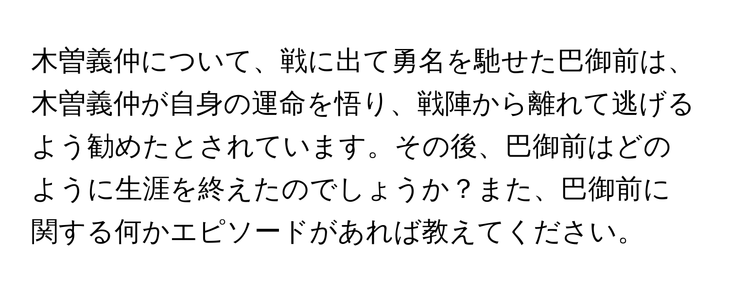 木曽義仲について、戦に出て勇名を馳せた巴御前は、木曽義仲が自身の運命を悟り、戦陣から離れて逃げるよう勧めたとされています。その後、巴御前はどのように生涯を終えたのでしょうか？また、巴御前に関する何かエピソードがあれば教えてください。