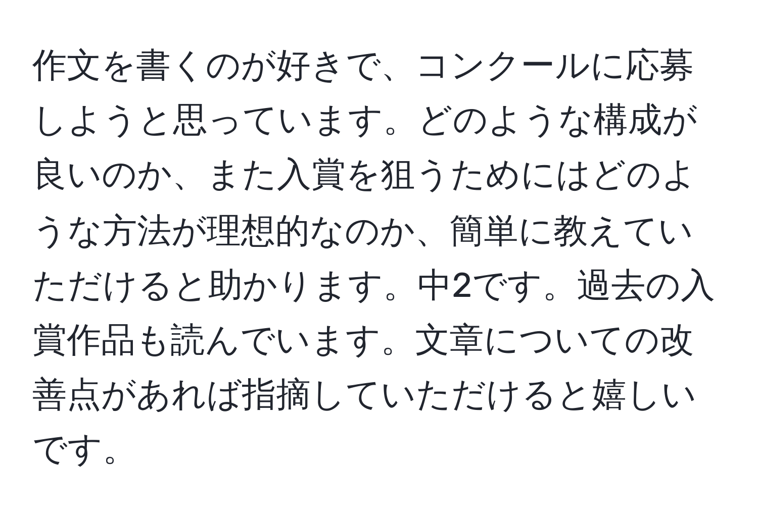 作文を書くのが好きで、コンクールに応募しようと思っています。どのような構成が良いのか、また入賞を狙うためにはどのような方法が理想的なのか、簡単に教えていただけると助かります。中2です。過去の入賞作品も読んでいます。文章についての改善点があれば指摘していただけると嬉しいです。